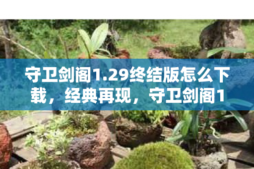 守卫剑阁1.29终结版怎么下载，经典再现，守卫剑阁1.29终结版的传奇魅力