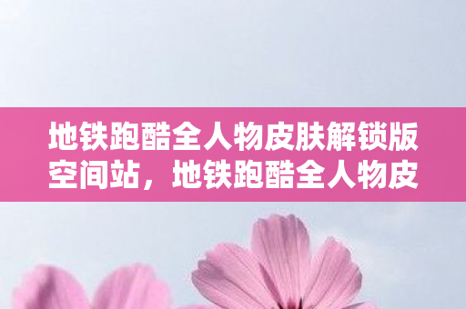 地铁跑酷全人物皮肤解锁版空间站，地铁跑酷全人物皮肤解锁版，解锁无限可能的跑酷之旅