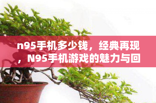 n95手机多少钱，经典再现，N95手机游戏的魅力与回忆