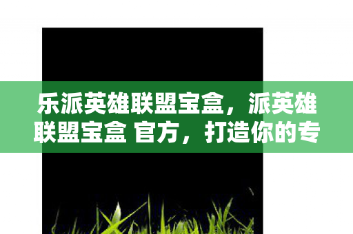 乐派英雄联盟宝盒，派英雄联盟宝盒 官方，打造你的专属游戏天堂