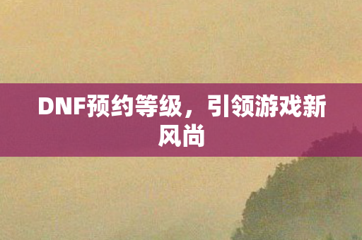 DNF预约等级，引领游戏新风尚