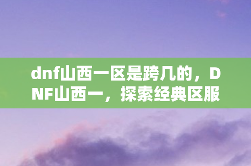 dnf山西一区是跨几的，DNF山西一，探索经典区服的独特魅力