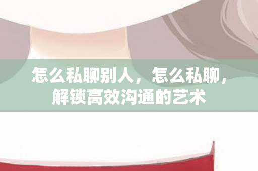 怎么私聊别人，怎么私聊，解锁高效沟通的艺术