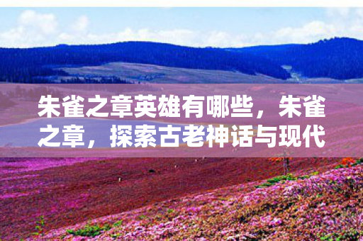 朱雀之章英雄有哪些，朱雀之章，探索古老神话与现代科技的奇妙融合