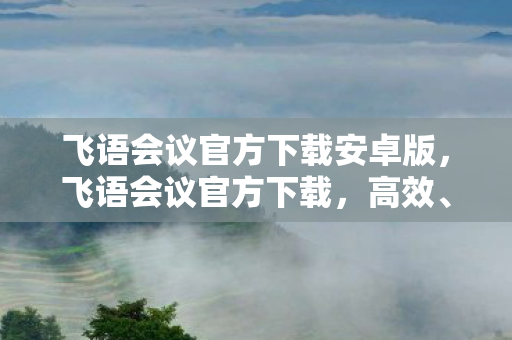 飞语会议官方下载安卓版，飞语会议官方下载，高效、安全、便捷的会议新选择