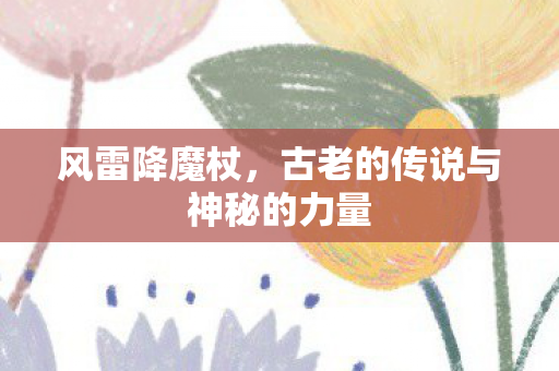 风雷降魔杖,古老的传说与神秘的力量 风雷降魔杖,古老的传说与神秘的力量