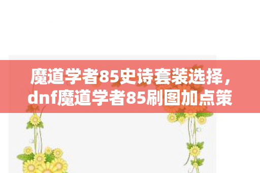 魔道学者85史诗套装选择，dnf魔道学者85刷图加点策略
