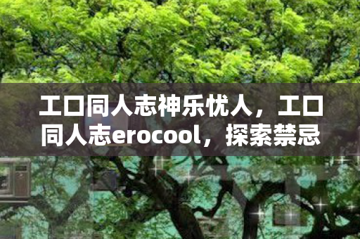 工口同人志神乐忧人，工口同人志erocool，探索禁忌之美的边界