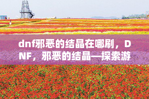 dnf邪恶的结晶在哪刷，DNF，邪恶的结晶—探索游戏内未知的力量与奥秘