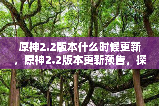 原神2.2版本什么时候更新，原神2.2版本更新预告，探索新地图，解锁新角色