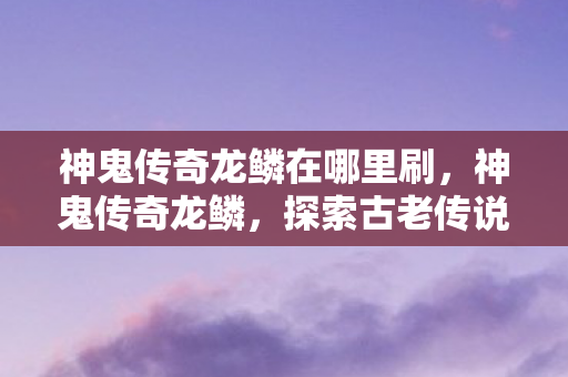 神鬼传奇龙鳞在哪里刷，神鬼传奇龙鳞，探索古老传说中的神秘力量