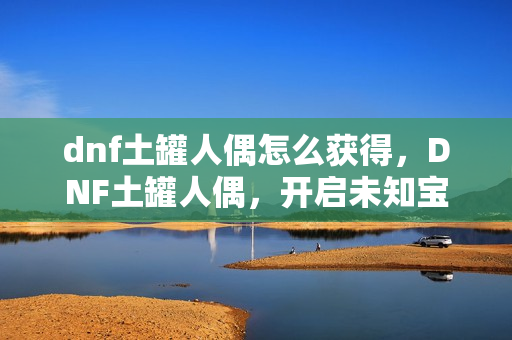 dnf土罐人偶怎么获得，DNF土罐人偶，开启未知宝盒的冒险之旅