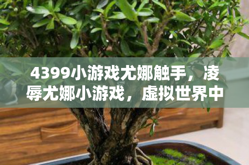 4399小游戏尤娜触手，凌辱尤娜小游戏，虚拟世界中的道德边界