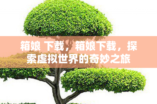 箱娘 下载，箱娘下载，探索虚拟世界的奇妙之旅
