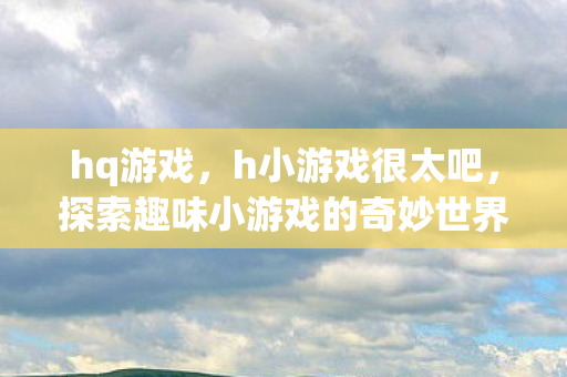 hq游戏，h小游戏很太吧，探索趣味小游戏的奇妙世界
