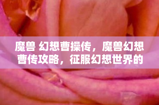 魔兽 幻想曹操传，魔兽幻想曹传攻略，征服幻想世界的策略与技巧