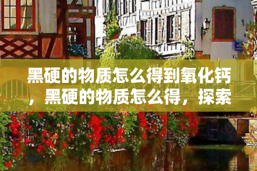 黑硬的物质怎么得到氧化钙，黑硬的物质怎么得，探索稀有金属的神秘之旅