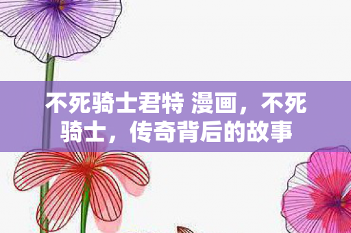 不死骑士君特 漫画，不死骑士，传奇背后的故事