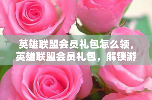 英雄联盟会员礼包怎么领，英雄联盟会员礼包，解锁游戏新体验，助力玩家称霸峡谷