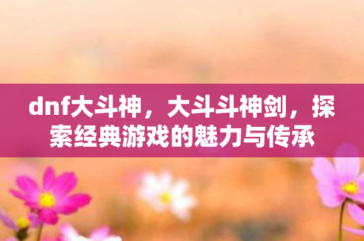 dnf大斗神，大斗斗神剑，探索经典游戏的魅力与传承