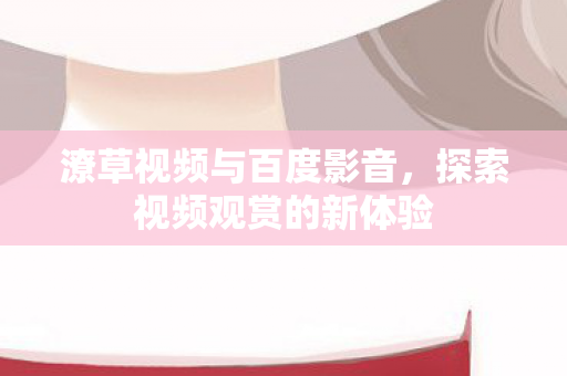 潦草视频与百度影音,探索视频观赏的新体验 潦草视频与百度影音,探索视频观赏的新体验