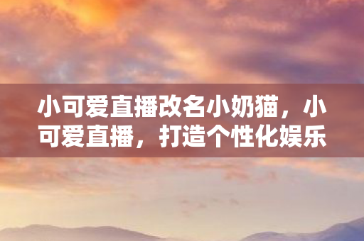 小可爱直播改名小奶猫，小可爱直播，打造个性化娱乐新体验