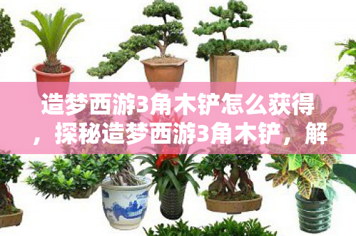 造梦西游3角木铲怎么获得，探秘造梦西游3角木铲，解锁古老传说的神秘力量