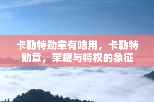 卡勒特勋章有啥用，卡勒特勋章，荣耀与特权的象征