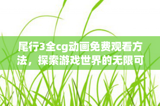 尾行3全cg动画免费观看方法，探索游戏世界的无限可能，全CG技术的革新与影响
