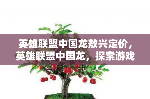 英雄联盟中国龙敖兴定价，英雄联盟中国龙，探索游戏文化的独特魅力