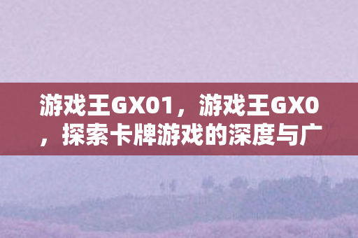 游戏王GX01，游戏王GX0，探索卡牌游戏的深度与广度