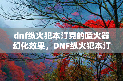 dnf纵火犯本汀克的喷火器幻化效果，DNF纵火犯本汀克，神秘身影的追寻