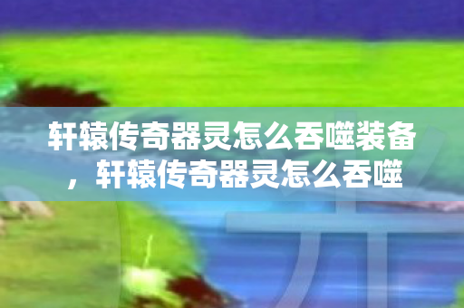 轩辕传奇器灵怎么吞噬装备，轩辕传奇器灵怎么吞噬