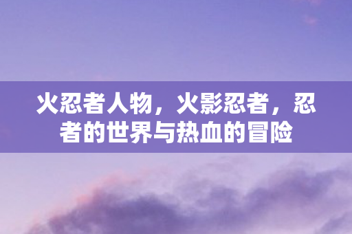 火忍者人物，火影忍者，忍者的世界与热血的冒险