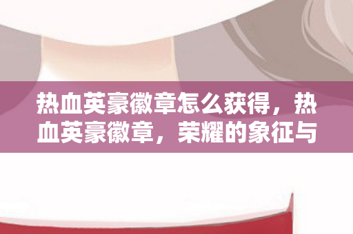 热血英豪徽章怎么获得，热血英豪徽章，荣耀的象征与传承