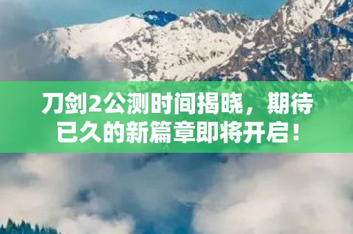 刀剑2公测时间揭晓，期待已久的新篇章即将开启！