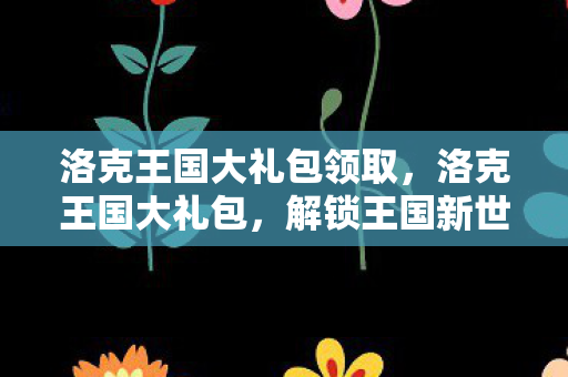 洛克王国大礼包领取，洛克王国大礼包，解锁王国新世界的钥匙