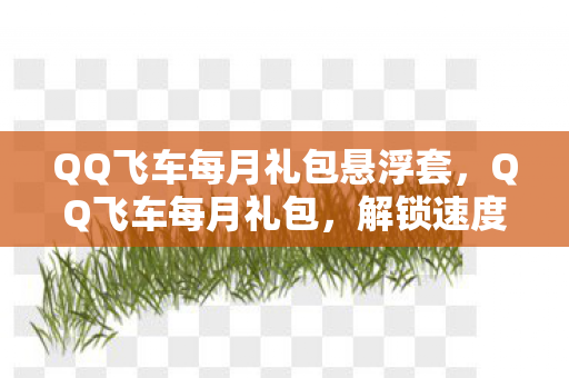 QQ飞车每月礼包悬浮套，QQ飞车每月礼包，解锁速度与激情的钥匙