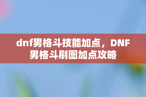 dnf男格斗技能加点，DNF男格斗刷图加点攻略