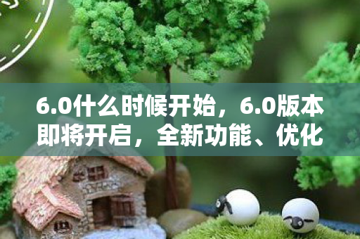 6.0什么时候开始，6.0版本即将开启，全新功能、优化与体验升级