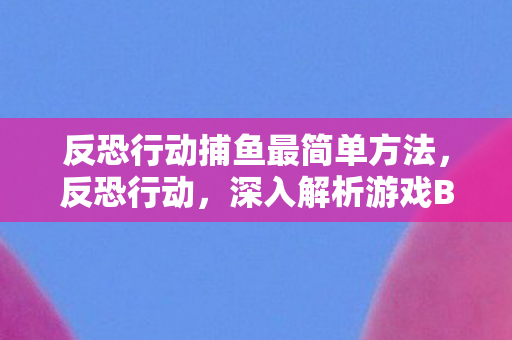 反恐行动捕鱼最简单方法，反恐行动，深入解析游戏BUG与官方修复之路