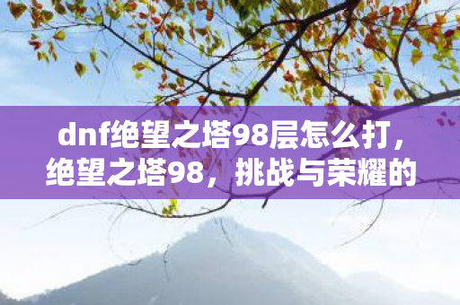 dnf绝望之塔98层怎么打，绝望之塔98，挑战与荣耀的终极试炼
