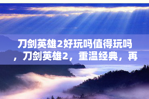 刀剑英雄2好玩吗值得玩吗，刀剑英雄2，重温经典，再续传奇
