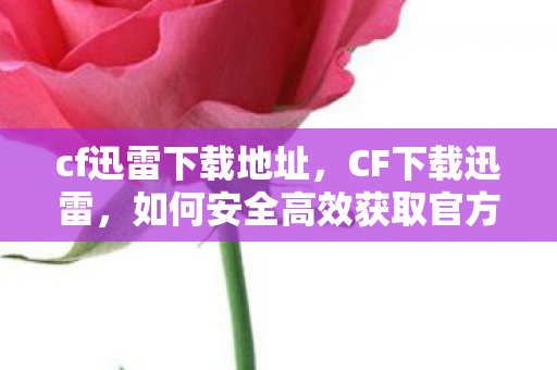 cf迅雷下载地址，CF下载迅雷，如何安全高效获取官方游戏客户端