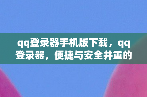 qq登录器手机版下载，qq登录器，便捷与安全并重的登录解决方案