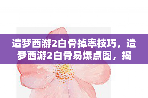 造梦西游2白骨掉率技巧，造梦西游2白骨易爆点图，揭秘游戏中的隐藏宝藏