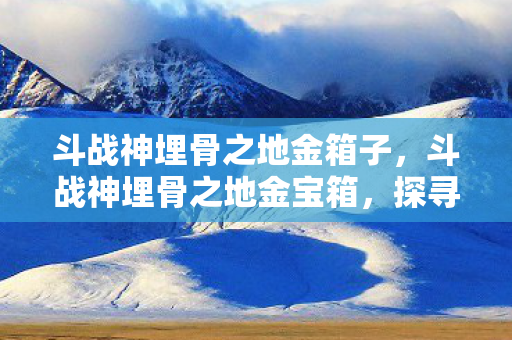 斗战神埋骨之地金箱子，斗战神埋骨之地金宝箱，探寻宝藏的奇幻之旅