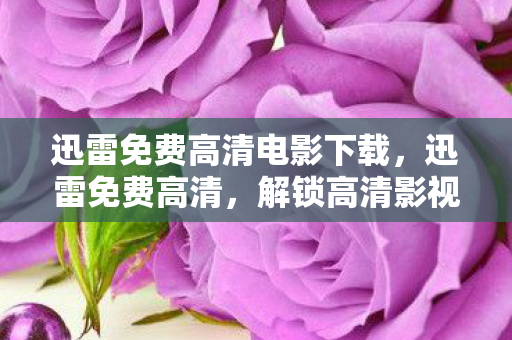 迅雷免费高清电影下载，迅雷免费高清，解锁高清影视的新选择