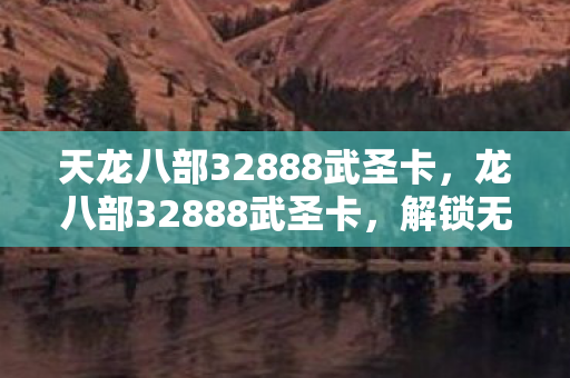 天龙八部32888武圣卡，龙八部32888武圣卡，解锁无限可能的武侠之旅