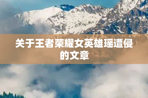 关于王者荣耀女英雄瑶遭侵的文章